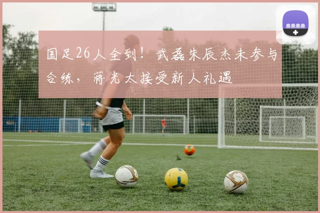 国足26人全到!武磊朱辰杰未参与合练,蒋光太接受新人礼遇