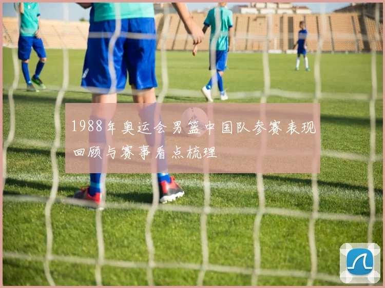 1988年奥运会男篮中国队参赛表现回顾与赛事看点梳理
