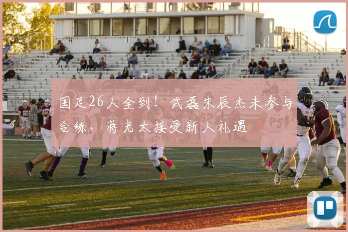国足26人全到！武磊朱辰杰未参与合练，蒋光太接受新人礼遇