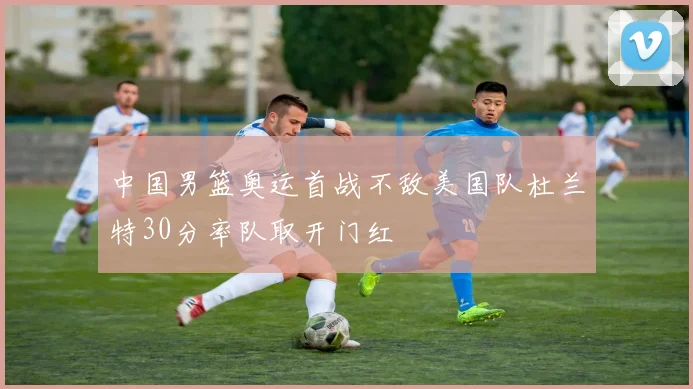 中国男篮奥运首战不敌美国队杜兰特30分率队取开门红