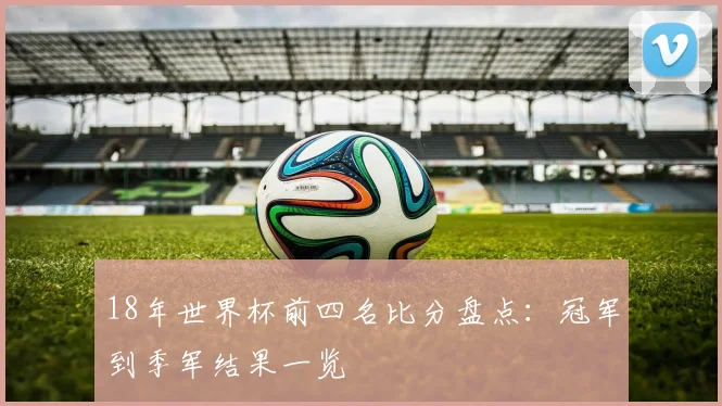 18年世界杯前四名比分盘点:冠军到季军结果一览