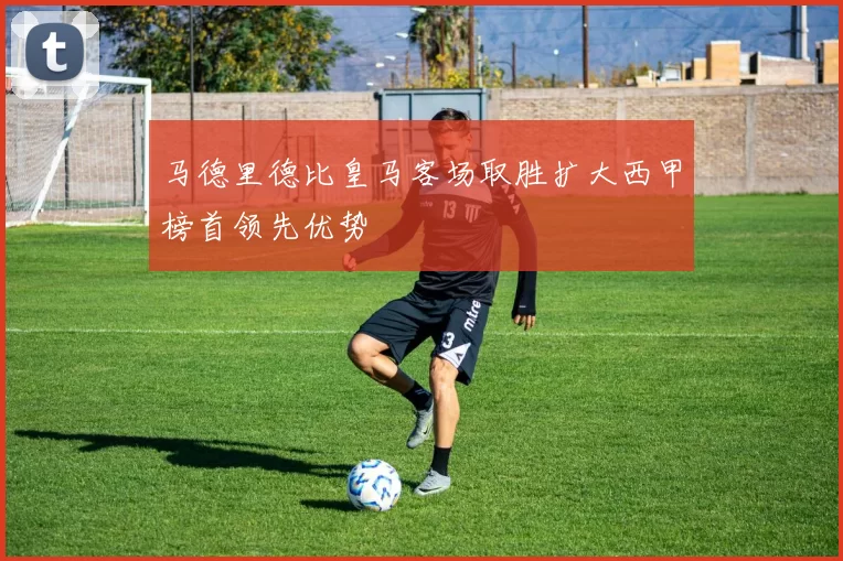 马德里德比皇马客场取胜扩大西甲榜首领先优势