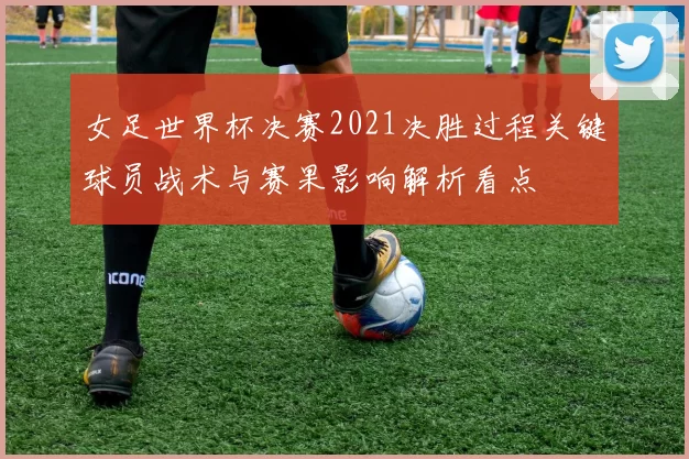 女足世界杯决赛2021决胜过程关键球员战术与赛果影响解析看点