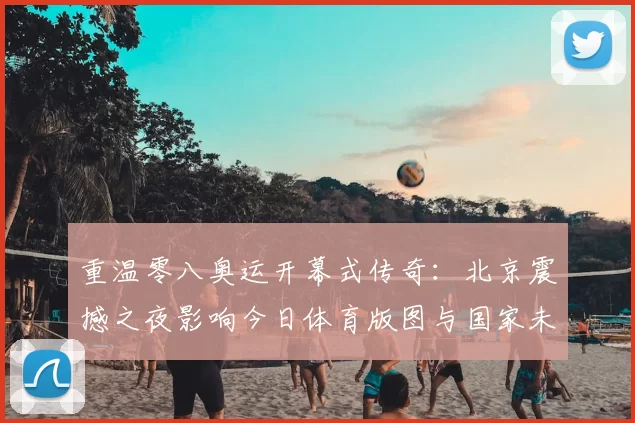 重温零八奥运开幕式传奇：北京震撼之夜影响今日体育版图与国家未来