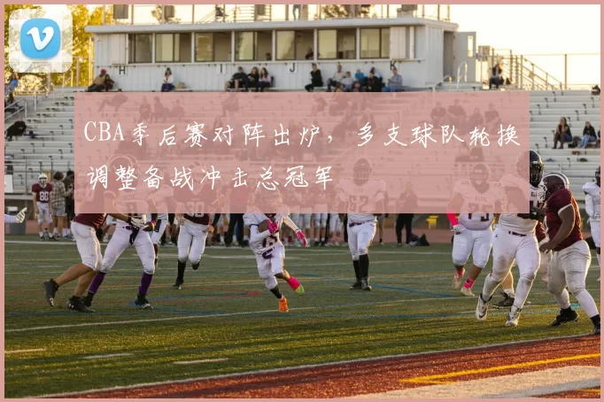 CBA季后赛对阵出炉，多支球队轮换调整备战冲击总冠军