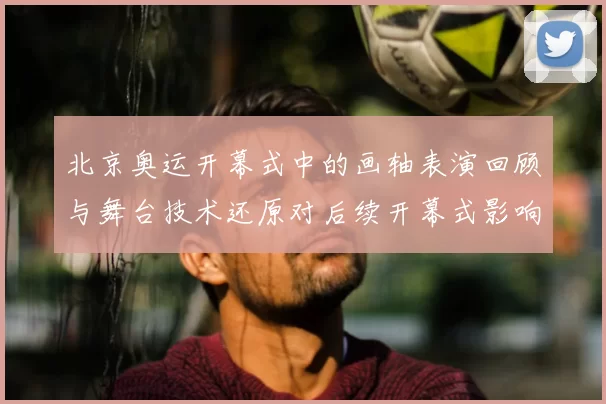 北京奥运开幕式中的画轴表演回顾与舞台技术还原对后续开幕式影响