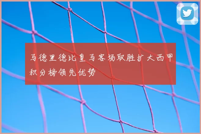 马德里德比皇马客场取胜扩大西甲积分榜领先优势