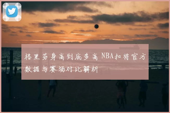 格里芬身高到底多高 NBA扣将官方数据与赛场对比解析