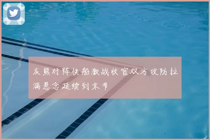 灰熊对阵快船激战收官双方攻防拉满悬念延续到末节