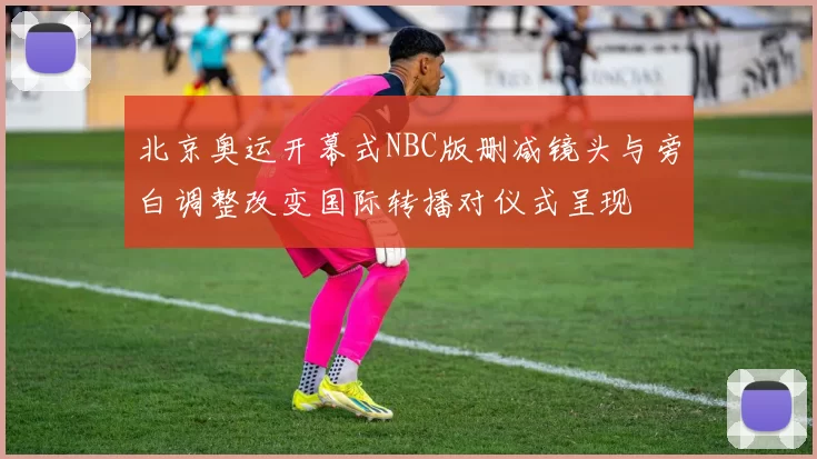 北京奥运开幕式NBC版删减镜头与旁白调整改变国际转播对仪式呈现