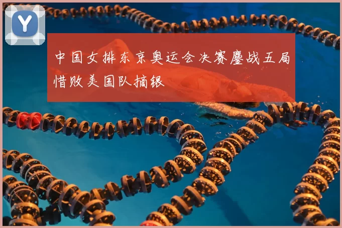 中国女排东京奥运会决赛鏖战五局惜败美国队摘银