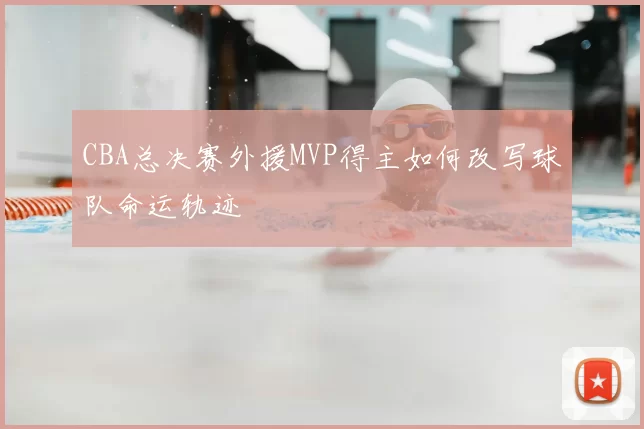 CBA总决赛外援MVP得主如何改写球队命运轨迹