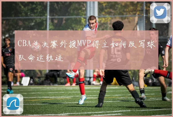 CBA总决赛外援MVP得主如何改写球队命运轨迹