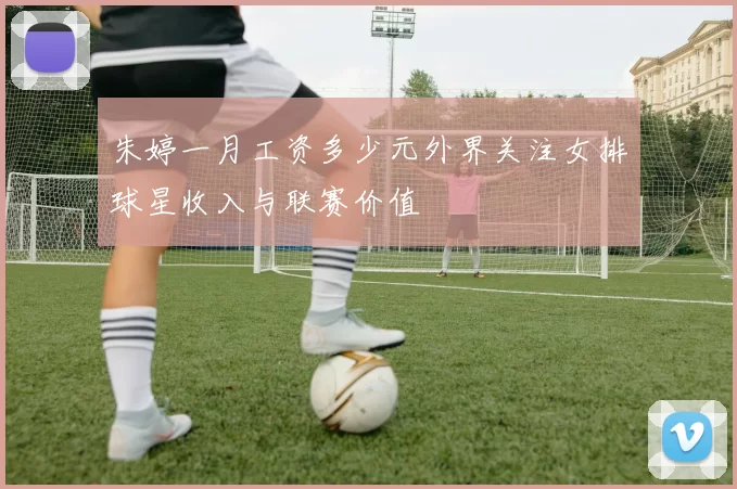 朱婷一月工资多少元外界关注女排球星收入与联赛价值