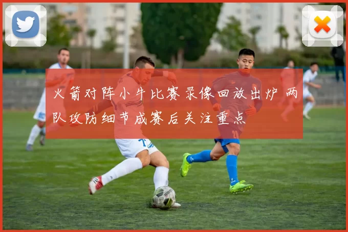 火箭对阵小牛比赛录像回放出炉 两队攻防细节成赛后关注重点