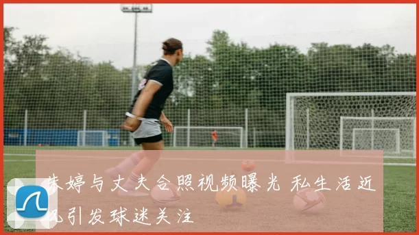 朱婷与丈夫合照视频曝光 私生活近况引发球迷关注