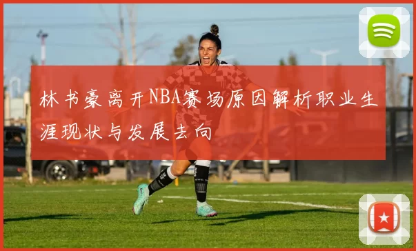 林书豪离开NBA赛场原因解析职业生涯现状与发展去向