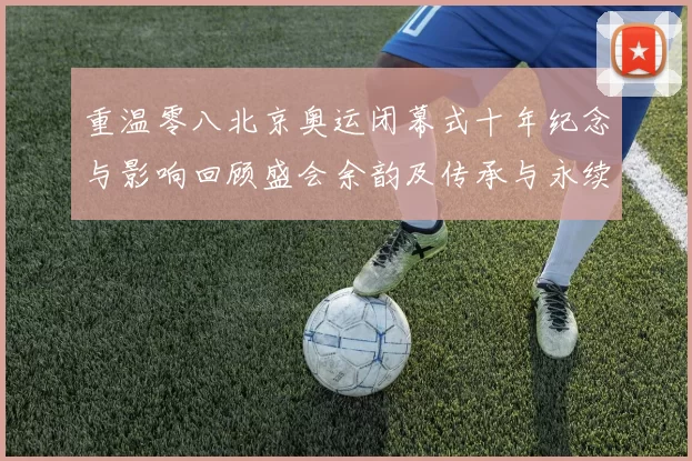 重温零八北京奥运闭幕式十年纪念与影响回顾盛会余韵及传承与永续