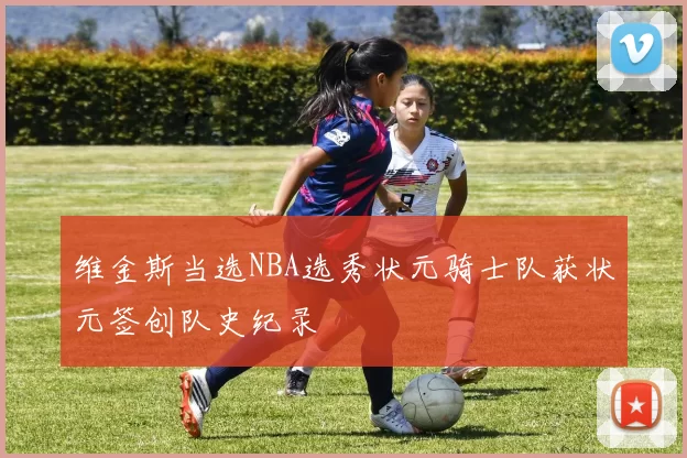 维金斯当选NBA选秀状元骑士队获状元签创队史纪录