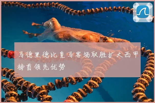 马德里德比皇马客场取胜扩大西甲榜首领先优势