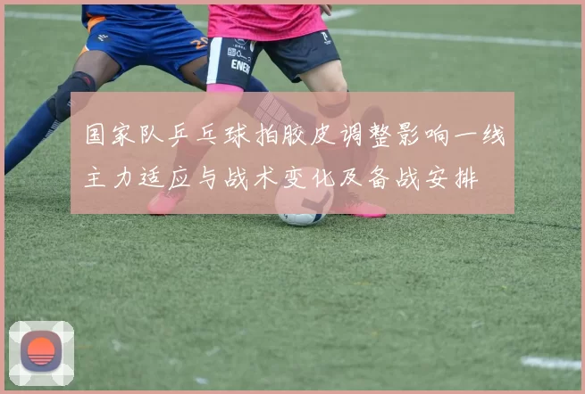 国家队乒乓球拍胶皮调整影响一线主力适应与战术变化及备战安排