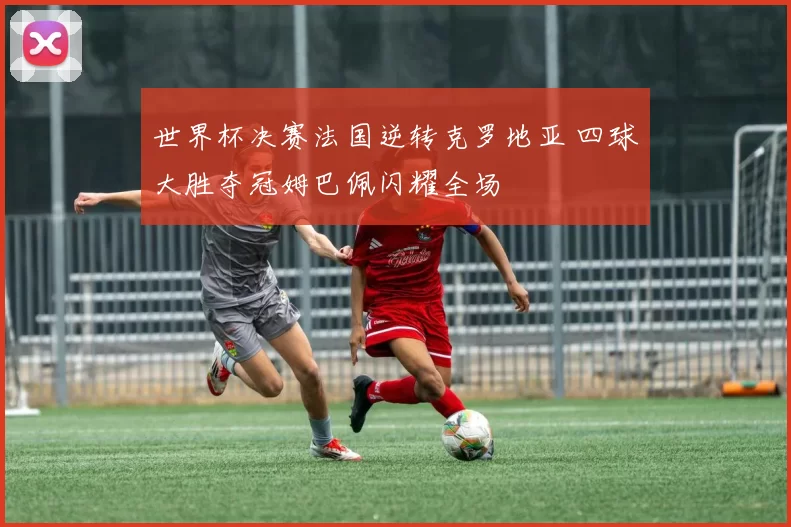 世界杯决赛法国逆转克罗地亚 四球大胜夺冠姆巴佩闪耀全场