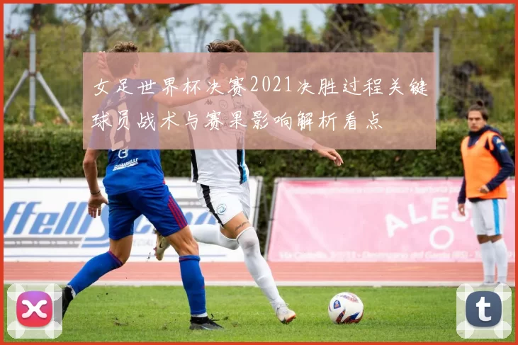 女足世界杯决赛2021决胜过程关键球员战术与赛果影响解析看点