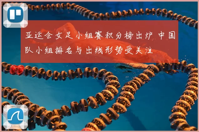 亚运会女足小组赛积分榜出炉 中国队小组排名与出线形势受关注