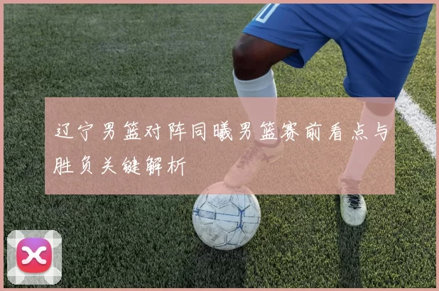 辽宁男篮对阵同曦男篮赛前看点与胜负关键解析