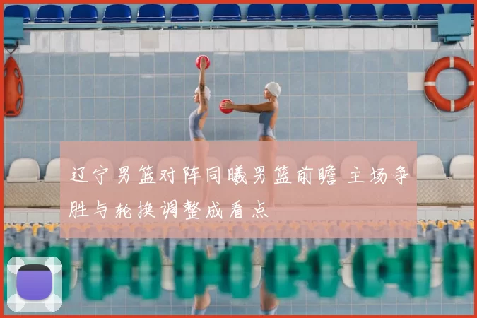 辽宁男篮对阵同曦男篮前瞻 主场争胜与轮换调整成看点