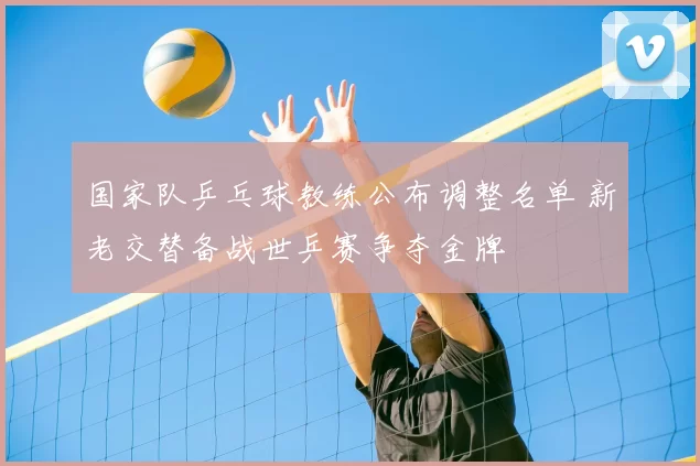 国家队乒乓球教练公布调整名单 新老交替备战世乒赛争夺金牌