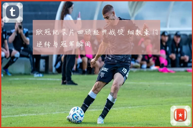 欧冠纪录片回顾经典战役 细数豪门逆转与冠军瞬间