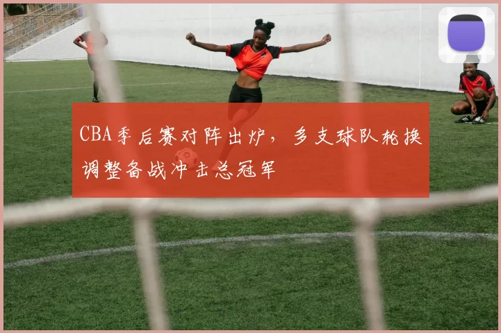 CBA季后赛对阵出炉，多支球队轮换调整备战冲击总冠军