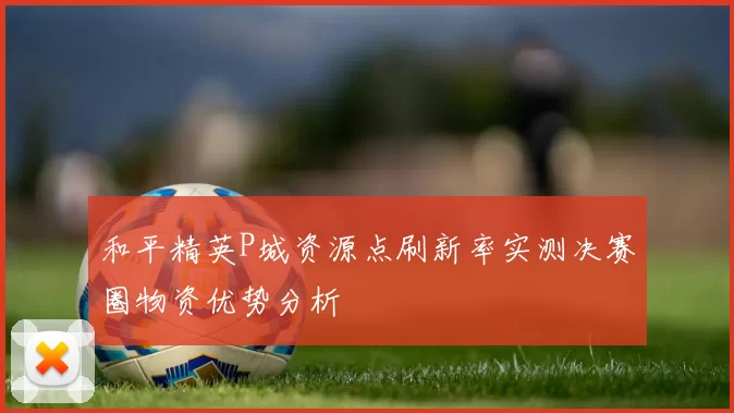 和平精英P城资源点刷新率实测决赛圈物资优势分析