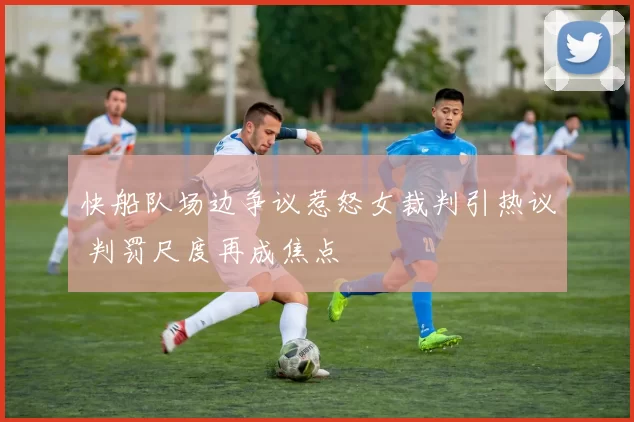 快船队场边争议惹怒女裁判引热议 判罚尺度再成焦点