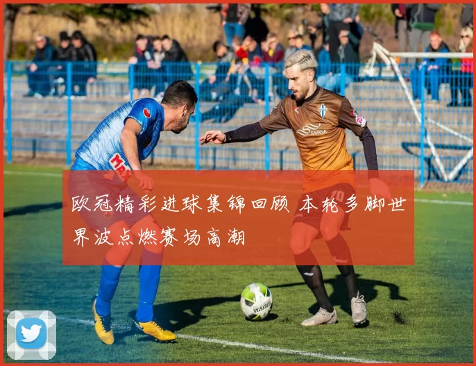 欧冠精彩进球集锦回顾 本轮多脚世界波点燃赛场高潮