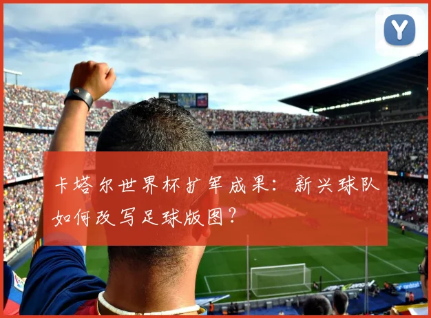 卡塔尔世界杯扩军成果：新兴球队如何改写足球版图？